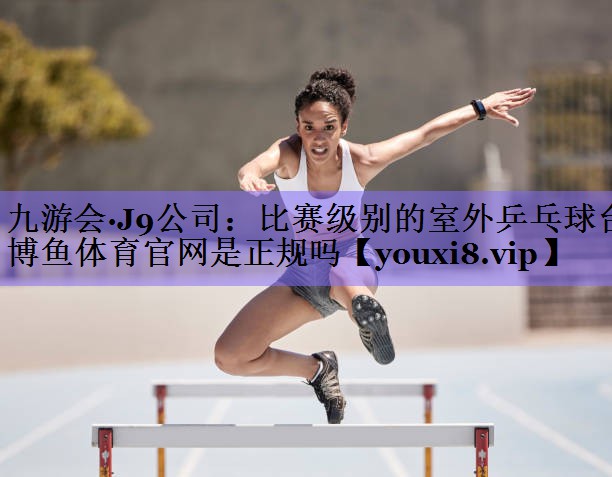 九游会·J9公司:比赛级别的室外乒乓球台博鱼体育官网是正规吗