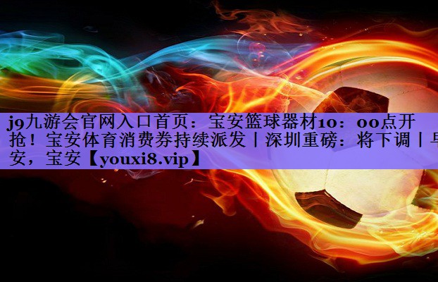 j9九游会官网入口首页:宝安篮球器材10:00点开抢!宝安体育消费券持续派发丨深圳重磅:将下调丨早安,宝安