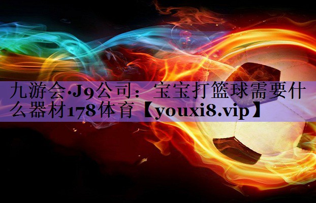 九游会·J9公司:宝宝打篮球需要什么器材178体育