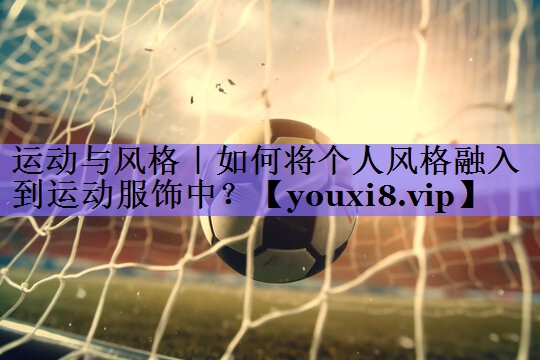 运动与风格|如何将个人风格融入到运动服饰中?