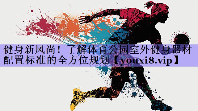 健身新风尚！了解体育公园室外健身器材配置标准的全方位规划